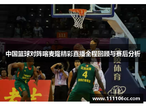 中国篮球对阵喀麦隆精彩直播全程回顾与赛后分析